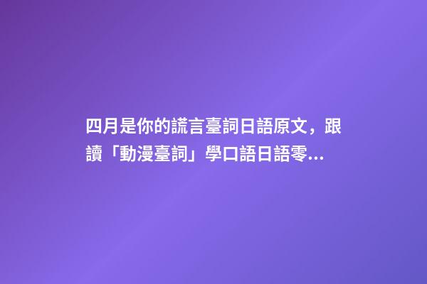 四月是你的謊言臺詞日語原文，跟讀「動漫臺詞」學口語日語零基礎入門你駐足于春色之中。-第1張-觀點-玄機派